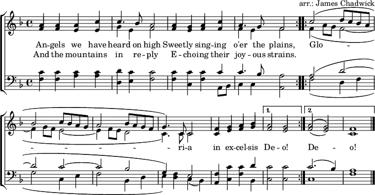 
\header { tagline = ##f arranger = "arr.: James Chadwick" }
\layout { indent = 0 \context { \Score \remove "Bar_number_engraver" } }
global = { \key f \major \time 4/4 }

verse = \lyricmode {
  An -- gels we have heard on high
  Sweet -- ly sing -- ing o'er the plains,
  \repeat volta 2 { Glo -- ri -- a in ex -- cel -- sis } \alternative { { De -- o! } { De -- o! } }
}
verseR = \lyricmode {
  And the moun -- tains in re -- ply
  E -- cho -- ing their joy -- ous strains.
}
soprano = \relative c'' { \global \set midiInstrument = "flute" \voiceOne
  \repeat volta 2 { a4 a a c | c4. bes8 a2
    a4 g a c | a4. g8 f2 | }
  \repeat volta 2 { c'2 (d8 c bes a |bes2 c8 bes a g | a2 bes8 a g f | g4.) c,8 c2 |
    f4 g a bes | } \alternative { { a2 g | } { a2 (g) | f1 \bar "|." } }
}

alto = \relative c' { \global \set midiInstrument = "flute" \voiceTwo
  \repeat volta 2 { \stemUp f4 f e e | \stemDown g e f2 |
    \stemUp f4 e f f | \stemDown f e f2 | }
  \repeat volta 2 { f4 (a8 g f2~ | f4 g8 f e2~ | e4 f8 e d2 | c4.) c8 c2 |
    \stemUp c4 e f g | } \alternative { { f2 e | } { f2 (e) | c1 \bar "|." } }
}

tenor = \relative c' { \global \set midiInstrument = "clarinet"
  \repeat volta 2 { c4 c c c | d c c2 |
    c4 c c c | c4. bes8 a2 | }
  \repeat volta 2 { a2 (d~ | d c~ | c bes | g4) f e2 |
    f4 c' c d | } \alternative { { c2 c } { c2. (bes4) | a1 \bar "|." } }
}

bass = \relative c { \global \set midiInstrument = "clarinet"
  \repeat volta 2 { f4 f a a | d, e f2 |
    f4 c f a,8 bes | c4 c a2 | }
  \repeat volta 2 { f'2 (d4 f | g2 c,4 e | f2 bes,4 d | e) d c (bes) |
    a c f bes, | } \alternative { { c2 c } { c1 | f1 \bar "|." } }
}

\score {
  \new ChoirStaff <<
    \new Staff
    <<
      \new Voice \soprano
      \addlyrics \verse
      \addlyrics \verseR
      \alto
    >>
    \new Staff
    <<
      \clef bass
      \partCombine \tenor \bass
    >>
  >>
  \layout { }
}
\score { \unfoldRepeats { << \soprano \\ \alto \\ \tenor \\ \bass >> }
  \midi { \tempo 4=120
    \context { \Staff \remove "Staff_performer" }
    \context { \Voice \consists "Staff_performer" }
  }
}
